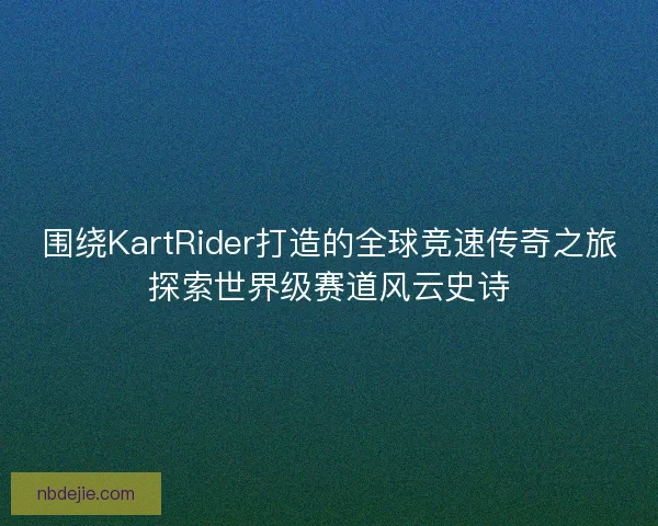 围绕KartRider打造的全球竞速传奇之旅探索世界级赛道风云史诗