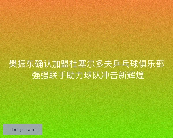 樊振东确认加盟杜塞尔多夫乒乓球俱乐部 强强联手助力球队冲击新辉煌