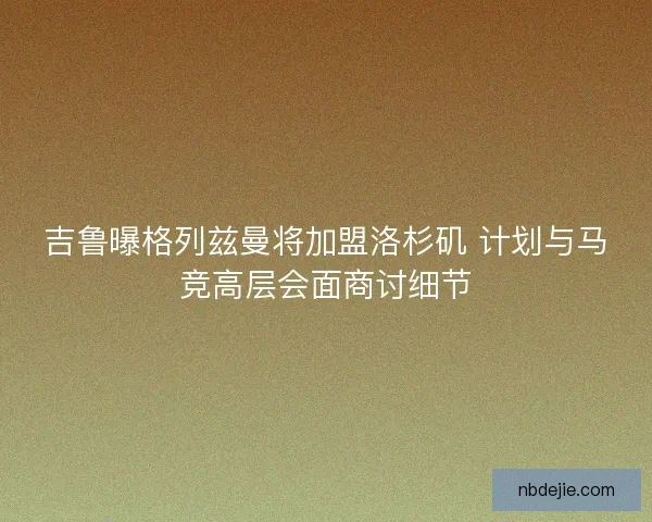 吉鲁曝格列兹曼将加盟洛杉矶 计划与马竞高层会面商讨细节