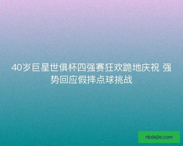 40岁巨星世俱杯四强赛狂欢跪地庆祝 强势回应假摔点球挑战