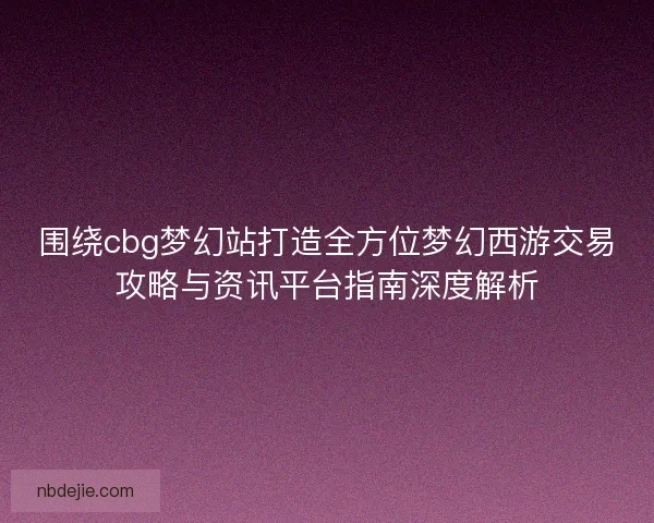 围绕cbg梦幻站打造全方位梦幻西游交易攻略与资讯平台指南深度解析